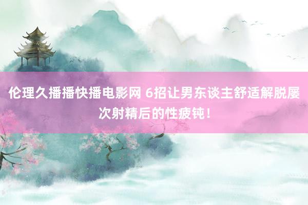 伦理久播播快播电影网 6招让男东谈主舒适解脱屡次射精后的性疲钝！