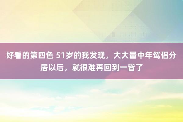 好看的第四色 51岁的我发现，大大量中年鸳侣分居以后，就很难再回到一皆了