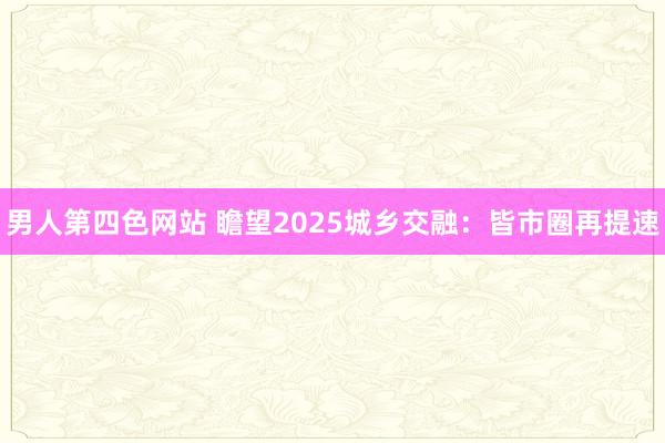 男人第四色网站 瞻望2025城乡交融：皆市圈再提速
