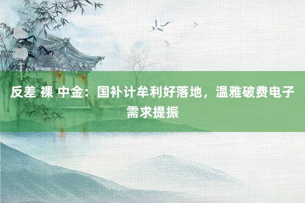 反差 裸 中金：国补计牟利好落地，温雅破费电子需求提振