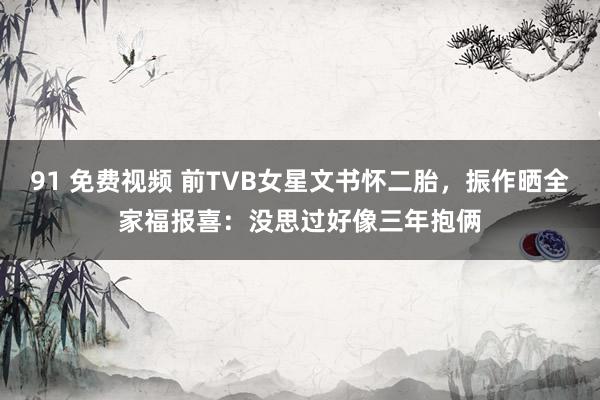 91 免费视频 前TVB女星文书怀二胎，振作晒全家福报喜：没思过好像三年抱俩