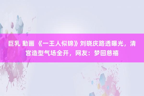 巨乳 動画 《一王人似锦》刘晓庆路透曝光，清宫造型气场全开，网友：梦回慈禧