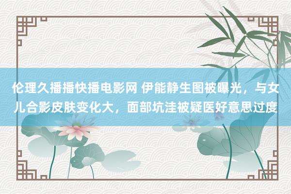 伦理久播播快播电影网 伊能静生图被曝光，与女儿合影皮肤变化大，面部坑洼被疑医好意思过度