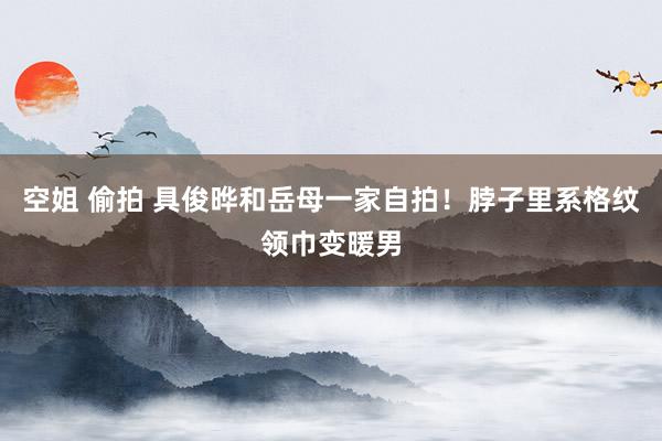 空姐 偷拍 具俊晔和岳母一家自拍！脖子里系格纹领巾变暖男