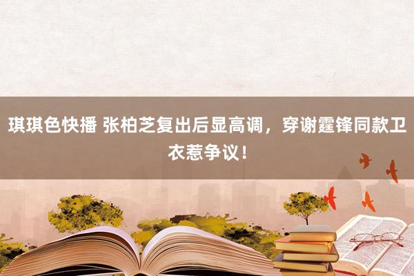 琪琪色快播 张柏芝复出后显高调，穿谢霆锋同款卫衣惹争议！