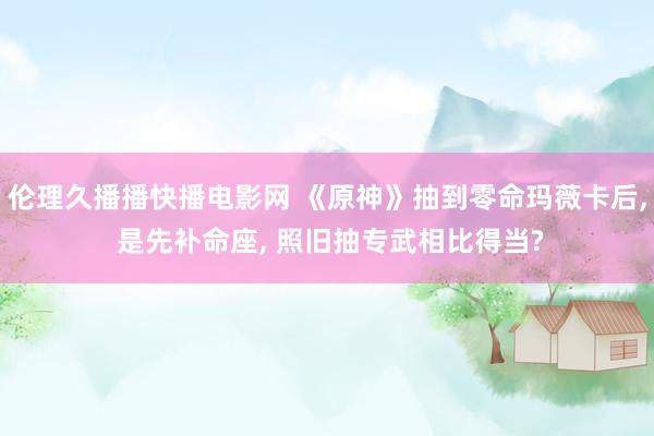 伦理久播播快播电影网 《原神》抽到零命玛薇卡后， 是先补命座， 照旧抽专武相比得当?