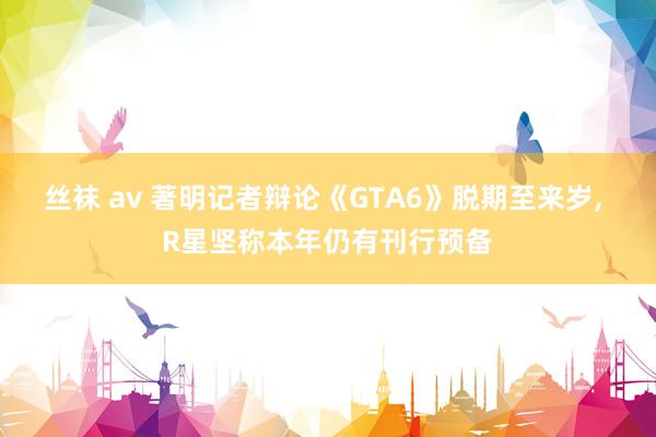 丝袜 av 著明记者辩论《GTA6》脱期至来岁， R星坚称本年仍有刊行预备