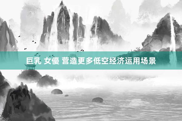 巨乳 女優 营造更多低空经济运用场景