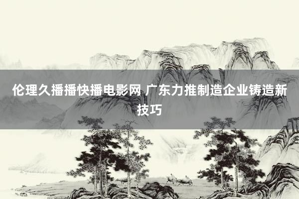 伦理久播播快播电影网 广东力推制造企业铸造新技巧