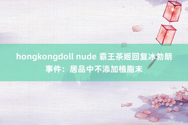 hongkongdoll nude 霸王茶姬回复冰勃朗事件：居品中不添加植脂末
