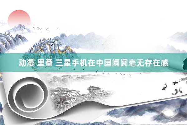 动漫 里番 三星手机在中国阛阓毫无存在感