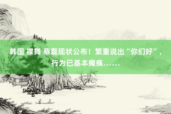 韩国 裸舞 蔡磊现状公布！繁重说出“你们好”，行为已基本瘫痪……
