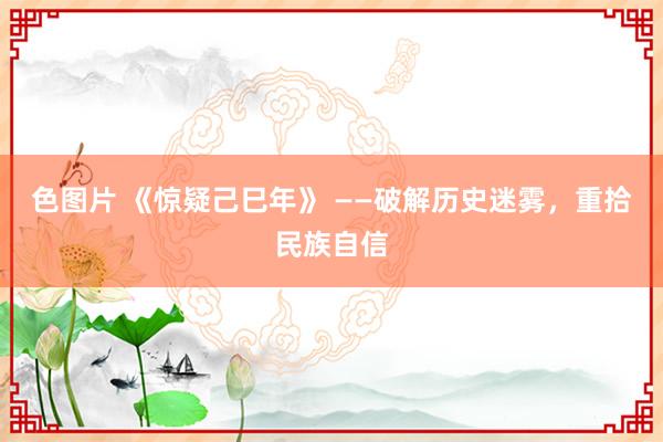 色图片 《惊疑己巳年》 ——破解历史迷雾，重拾民族自信