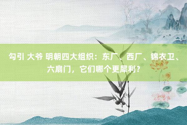 勾引 大爷 明朝四大组织：东厂、西厂、锦衣卫、六扇门，它们哪个更犀利？