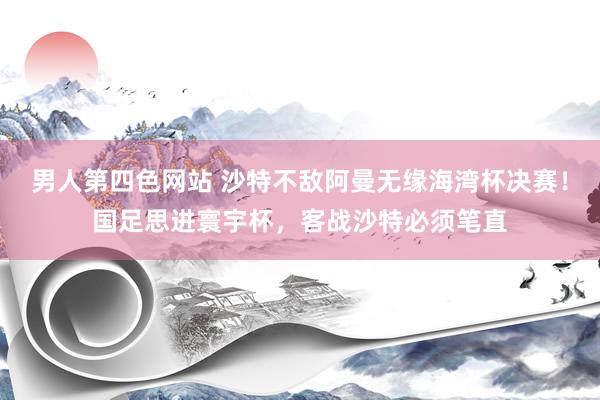 男人第四色网站 沙特不敌阿曼无缘海湾杯决赛！国足思进寰宇杯，客战沙特必须笔直