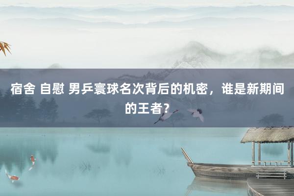 宿舍 自慰 男乒寰球名次背后的机密，谁是新期间的王者？
