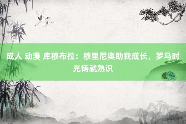 成人 动漫 库穆布拉：穆里尼奥助我成长，罗马时光铸就熟识