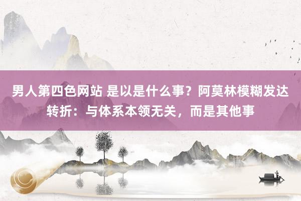 男人第四色网站 是以是什么事？阿莫林模糊发达转折：与体系本领无关，而是其他事