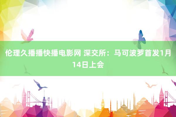 伦理久播播快播电影网 深交所：马可波罗首发1月14日上会