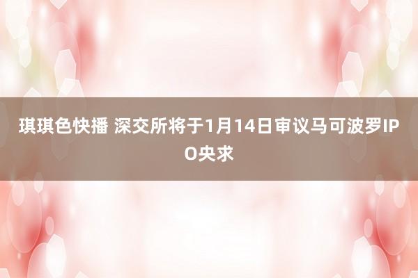 琪琪色快播 深交所将于1月14日审议马可波罗IPO央求