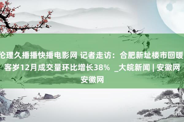 伦理久播播快播电影网 记者走访：合肥新址楼市回暖，客岁12月成交量环比增长38%  _大皖新闻 | 安徽网