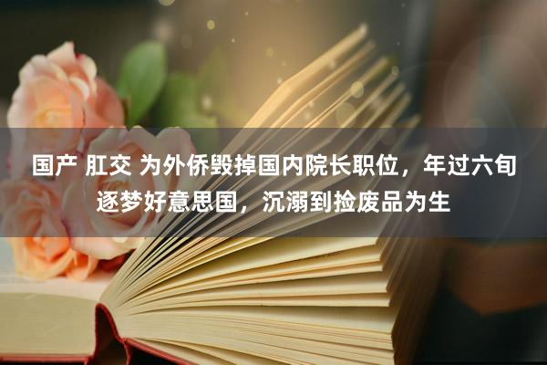 国产 肛交 为外侨毁掉国内院长职位，年过六旬逐梦好意思国，沉溺到捡废品为生