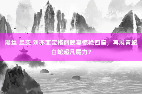 黑丝 足交 刘亦菲宝格丽晚宴惊艳四座，再展青蛇白蛇超凡魔力？
