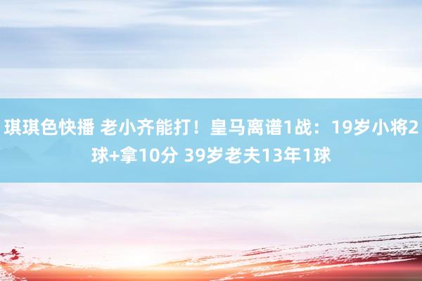 琪琪色快播 老小齐能打！皇马离谱1战：19岁小将2球+拿10分 39岁老夫13年1球