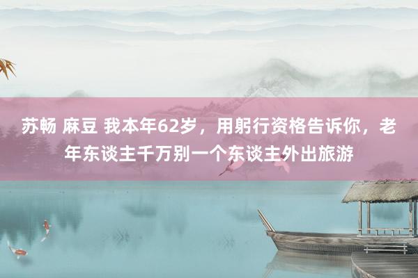苏畅 麻豆 我本年62岁，用躬行资格告诉你，老年东谈主千万别一个东谈主外出旅游