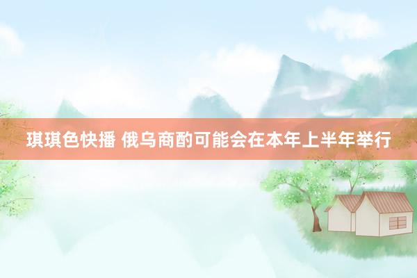 琪琪色快播 俄乌商酌可能会在本年上半年举行