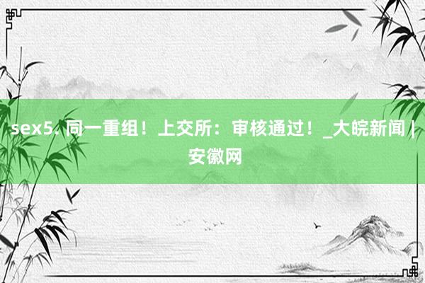 sex5. 同一重组！上交所：审核通过！_大皖新闻 | 安徽网