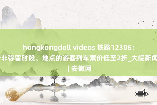 hongkongdoll videos 铁路12306：春运部分非弥留时段、地点的游客列车票价低至2折_大皖新闻 | 安徽网