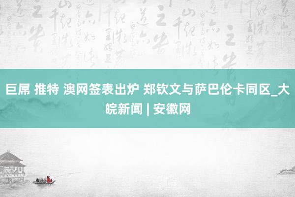 巨屌 推特 澳网签表出炉 郑钦文与萨巴伦卡同区_大皖新闻 | 安徽网