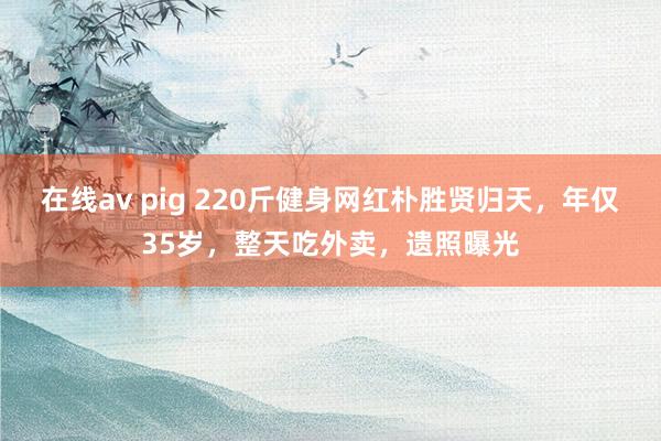 在线av pig 220斤健身网红朴胜贤归天，年仅35岁，整天吃外卖，遗照曝光