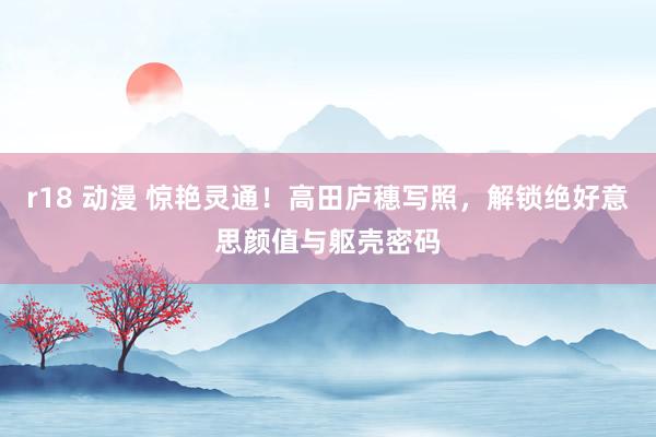 r18 动漫 惊艳灵通！高田庐穗写照，解锁绝好意思颜值与躯壳密码