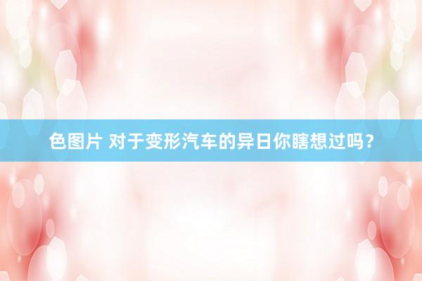 色图片 对于变形汽车的异日你瞎想过吗？