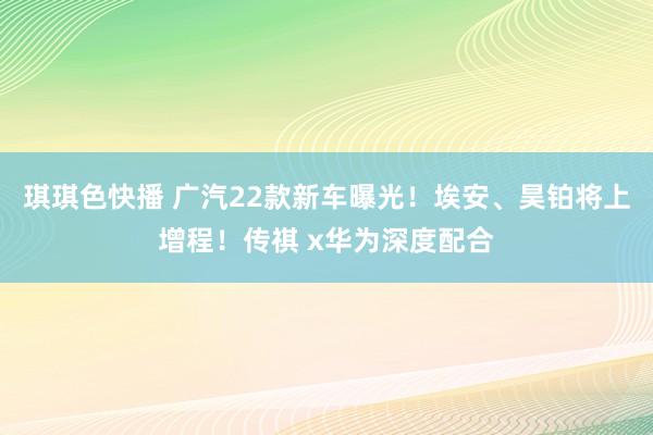 琪琪色快播 广汽22款新车曝光！埃安、昊铂将上增程！传祺 x华为深度配合