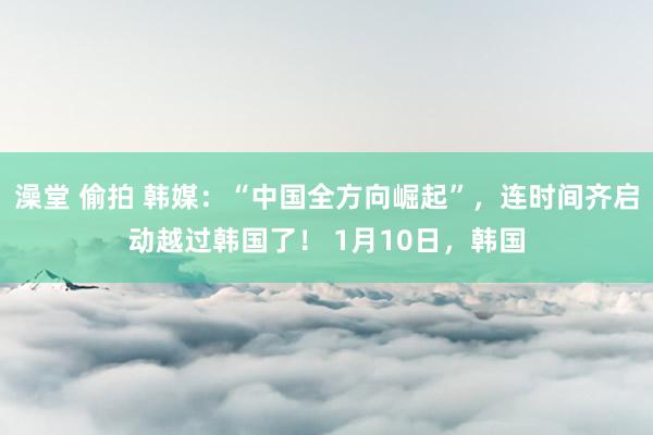 澡堂 偷拍 韩媒：“中国全方向崛起”，连时间齐启动越过韩国了！ 1月10日，韩国