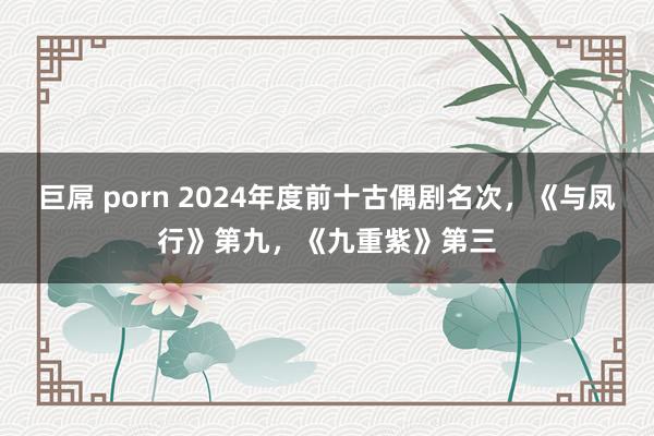 巨屌 porn 2024年度前十古偶剧名次，《与凤行》第九，《九重紫》第三