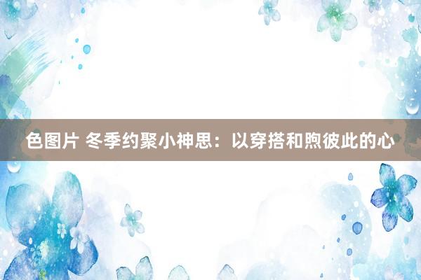 色图片 冬季约聚小神思：以穿搭和煦彼此的心