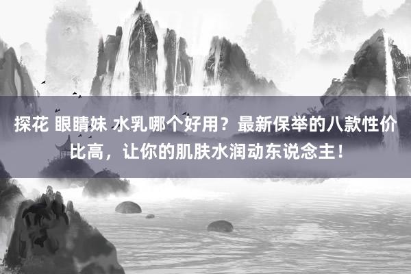 探花 眼睛妹 水乳哪个好用？最新保举的八款性价比高，让你的肌肤水润动东说念主！