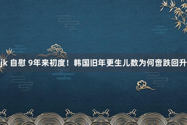 jk 自慰 9年来初度！韩国旧年更生儿数为何啻跌回升