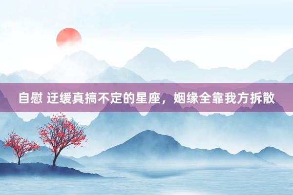 自慰 迂缓真搞不定的星座，姻缘全靠我方拆散