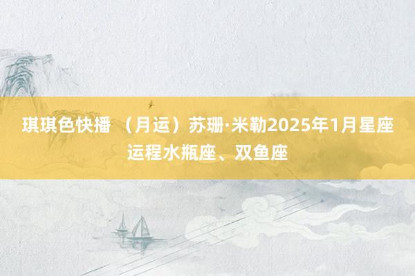 琪琪色快播 （月运）苏珊·米勒2025年1月星座运程水瓶座、双鱼座