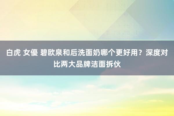 白虎 女優 碧欧泉和后洗面奶哪个更好用？深度对比两大品牌洁面拆伙