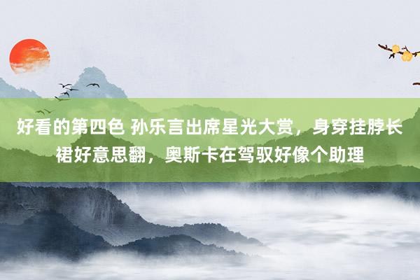 好看的第四色 孙乐言出席星光大赏，身穿挂脖长裙好意思翻，奥斯卡在驾驭好像个助理