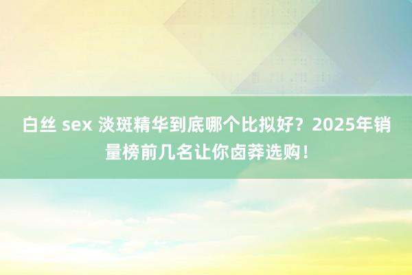 白丝 sex 淡斑精华到底哪个比拟好？2025年销量榜前几名让你卤莽选购！