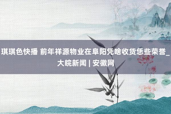 琪琪色快播 前年祥源物业在阜阳凭啥收货恁些荣誉_大皖新闻 | 安徽网