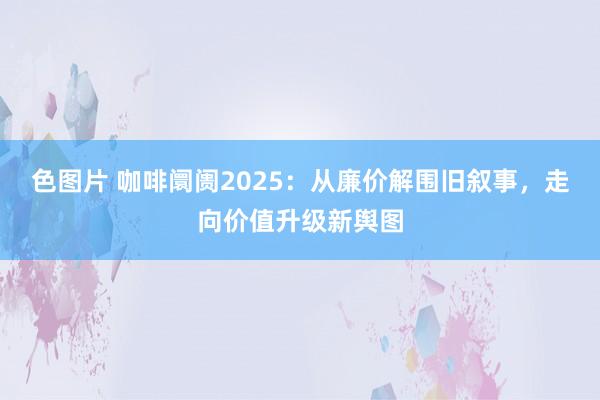 色图片 咖啡阛阓2025：从廉价解围旧叙事，走向价值升级新舆图