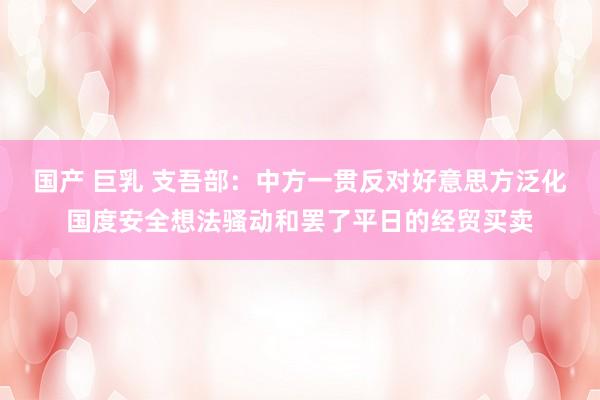国产 巨乳 支吾部：中方一贯反对好意思方泛化国度安全想法骚动和罢了平日的经贸买卖